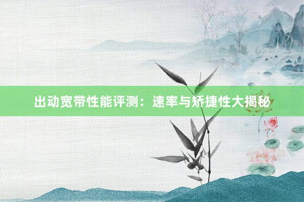 出动宽带性能评测：速率与矫捷性大揭秘